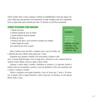 131
estiver cozido, retire o louro, coloque a mistura no liquidificador e bata por alguns mi-
nutos. Passe por uma peneira e leve novamente ao fogo. Tempere com sal e manjericão.
Leve ao fogo baixo para cozinhar por mais 15 minutos, ou até ficar encorpado.
LOMBO RECHEADO COM ABACAXI
1 lombo de porco
2 colheres (sopa) de suco de limão
2 xícaras (chá) de abacaxi picado
8 folhas de sálvia
2 tomates sem pele e sem sementes cortados em rodelas
1 colher (sopa) de azeite
sal e pimenta-do-reino a gosto
Abra o lombo como um bife e tempere com o suco de limão, sal
e pimenta-do-reino. Deixe tomar gosto por 1 hora.
Enquanto isso, prepare o recheio. Em uma panela, coloque o aba-
caxi, 4 xícaras (chá) de água e leve ao fogo por 5 minutos ou até o abacaxi ficar le-
vemente macio. Retire, escorra a água e deixe esfriar.
Coloque a sálvia sobre o lombo e distribua os tomates e os abacaxis. Enrole o
lombo como um rocambole e amarre-o com um barbante. Unte uma assadeira com
o azeite e coloque o lombo.
Cubra a assadeira com papel-alumínio e leve ao forno por 1 hora e 10 minu-
tos. A seguir, retire o papel-alumínio e deixe assar por 15 minutos, ou até dourar.
Retire, fatie e sirva.
Rendimento:
4 porções
Informações
nutricionais
por porção:
Calorias: 333 Kcal
Proteínas: 14g
Carboidratos: 6g
Gorduras: 30g
 