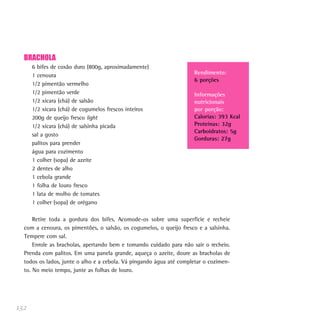 132
BRACHOLA
6 bifes de coxão duro (800g, aproximadamente)
1 cenoura
1/2 pimentão vermelho
1/2 pimentão verde
1/2 xícara (chá) de salsão
1/2 xícara (chá) de cogumelos frescos inteiros
200g de queijo fresco light
1/2 xícara (chá) de salsinha picada
sal a gosto
palitos para prender
água para cozimento
1 colher (sopa) de azeite
2 dentes de alho
1 cebola grande
1 folha de louro fresco
1 lata de molho de tomates
1 colher (sopa) de orégano
Retire toda a gordura dos bifes. Acomode-os sobre uma superfície e recheie
com a cenoura, os pimentões, o salsão, os cogumelos, o queijo fresco e a salsinha.
Tempere com sal.
Enrole as bracholas, apertando bem e tomando cuidado para não sair o recheio.
Prenda com palitos. Em uma panela grande, aqueça o azeite, doure as bracholas de
todos os lados, junte o alho e a cebola. Vá pingando água até completar o cozimen-
to. No meio tempo, junte as folhas de louro.
Rendimento:
6 porções
Informações
nutricionais
por porção:
Calorias: 393 Kcal
Proteínas: 32g
Carboidratos: 5g
Gorduras: 27g
 