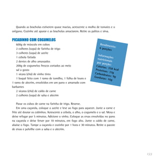 133
Quando as bracholas estiverem quase macias, acrescente o molho de tomates e o
orégano. Cozinhe até apurar e as bracholas amaciarem. Retire os palitos e sirva.
PICADINHO COM COGUMELOS
600g de músculo em cubos
2 colheres (sopa) de farinha de trigo
3 colheres (sopa) de azeite
1 cebola fatiada
2 dentes de alho amassados
200g de cogumelos frescos cortados ao meio
sal a gosto
1 xícara (chá) de vinho tinto
1 buquê feito com 1 ramo de tomilho, 1 folha de louro e
1 ramo de alecrim, envolvidos em um pano e amarrado com
barbantes
2 xícaras (chá) de caldo de carne
2 colheres (sopa) de salsa e alecrim
Passe os cubos de carne na farinha de trigo. Reserve.
Em uma caçarola, coloque o azeite e leve ao fogo para aquecer. Junte a carne e
frite até dourar os cubinhos. Acrescente a cebola, o alho, o cogumelo e o sal. Mexa e
deixe refogar por 5 minutos. Adicione o vinho. Coloque as ervas envolvidas no pano
na caçarola e deixe ferver por 10 minutos, em fogo alto. Junte o caldo de carne,
abaixe o fogo. Tampe a caçarola e cozinhe por 1 hora e 30 minutos. Retire o pacote
de ervas e polvilhe com a salsa e o alecrim.
Rendimento:6 porções
Informaçõesnutricionaispor porção:Calorias: 358 kcalProteínas: 33gCarboidratos: 9gGorduras: 16g
 