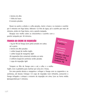 136
2 dentes de alho
1 folha de louro
8 tomates picados
Doure no azeite a cebola e o alho picados. Junte o louro e os tomates e cozinhe
por 5 minutos em fogo baixo. Adicione 1/2 litro de água, sal e cozinhe por mais 20
minutos, ainda em fogo baixo, com a panela tampada.
Despeje esse molho sobre os charutinhos e cozinhe com a
panela tampada por 30 minutos.
FRANGO AO CREME DE REQUEIJÃO
1 kg de filé de frango (sem pele) cortado em cubos
sal a gosto
2 dentes de alho picados
1 colher (sopa) de molho inglês
1 colher (sopa) de margarina light
20 cogumelos (em conserva) cortados ao meio
2 colheres (sopa) de azeitonas verdes picadas
1 copo de requeijão light
Tempere os filés de frango com o sal, o alho e o molho
inglês. Leve à geladeira para marinar por cerca de 2 horas.
Em uma panela derreta a margarina e refogue o frango com os cogumelos e as
azeitonas, até dourar. Coloque 1/2 copo de requeijão num refratário, acrescente o
frango refogado e coloque o restante do requeijão em cima. Leve ao forno médio
(preaquecido) por 5 minutos.
Rendimento:8 porções
Informaçõesnutricionaispor porção:Calorias: 220 kcalProteínas: 33gCarboidratos: 2gGorduras: 8g
 