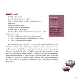 137
FRANGO XADREZ
1 colher (sopa) de óleo
1 cebola grande cortada em cubos
500g de peito de frango cortado em cubos pequenos
sal a gosto
pimenta-do-reino a gosto
2 colheres (sopa) de molho de soja
1 colher (sopa) de molho inglês
1 colher (sobremesa) de amido de milho dissolvido em 1 colher
(sobremesa) de água
1/2 xícara (chá) de pimentão verde cortado em cubos
1/2 xícara (chá) de pimentão vermelho cortado em cubos
1/2 xícara (chá) de amendoim torrado
Em um refratário médio, coloque o óleo e a cebola e leve ao microondas por 2
minutos em potência alta. Adicione os cubos de frango, o sal, a pimenta-do-reino, o
molho de soja, o molho inglês e misture bem. Leve novamente ao microondas por 5
minutos em potência alta. Retire o refratário e misture bem com uma colher de pau.
Volte o recipiente ao microondas por mais 5 minutos, em potência alta. Acrescente o
amido de milho dissolvido na água, misture e leve ao microondas por 2 minutos, em
potência alta. Adicione os pimentões verde e vermelho, mexa e leve ao microondas
por mais 4 minutos, em potência alta. Retire do forno e acrescente o amendoim.
Misture bem.
Rendimento:
5 porções
Informações
nutricionais
por porção:
Calorias: 263 kcal
Proteínas: 24g
Carboidratos: 6g
Gorduras: 16g
 