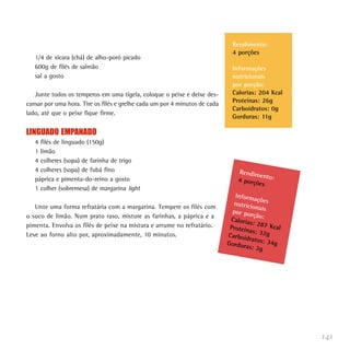 141
1/4 de xícara (chá) de alho-poró picado
600g de filés de salmão
sal a gosto
Junte todos os temperos em uma tigela, coloque o peixe e deixe des-
cansar por uma hora. Tire os filés e grelhe cada um por 4 minutos de cada
lado, até que o peixe fique firme.
LINGUADO EMPANADO
4 filés de linguado (150g)
1 limão
4 colheres (sopa) de farinha de trigo
4 colheres (sopa) de fubá fino
páprica e pimenta-do-reino a gosto
1 colher (sobremesa) de margarina light
Unte uma forma refratária com a margarina. Tempere os filés com
o suco de limão. Num prato raso, misture as farinhas, a páprica e a
pimenta. Envolva os filés de peixe na mistura e arrume no refratário.
Leve ao forno alto por, aproximadamente, 10 minutos.
Rendimento:4 porções
Informaçõesnutricionaispor porção:Calorias: 287 KcalProteínas: 32gCarboidratos: 34gGorduras: 2g
Rendimento:
4 porções
Informações
nutricionais
por porção:
Calorias: 204 Kcal
Proteínas: 26g
Carboidratos: 0g
Gorduras: 11g
 