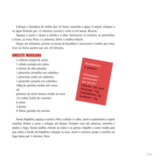 143
Coloque o bacalhau de molho por 24 horas, trocando a água. A seguir, coloque-o
na água fervente por 15 minutos; escorra e corte-o em lascas. Reserve.
Aqueça o azeite e doure a cebola e o alho. Acrescente os tomates, os pimentões,
o louro, as ervas finas e a pimenta. Deixe o molho reduzir.
Pegue um refratário, arrume as lascas de bacalhau e acrescente o molho por cima.
Leve ao forno quente por uns 10 minutos.
OMELETE MEXICANA
2 colheres (sopa) de azeite
1 cebola cortada em cubos
2 dentes de alho picados
1 pimentão vermelho em cubinhos
1 pimentão verde em cubinhos
1 pimentão amarelo em cubinhos
100g de patinho moído três vezes
sal
pimenta-do-reino branca moída na hora
1/2 colher (café) de cominho
6 claras
4 gemas
9 folhas grandes de coentro
Numa frigideira, aqueça o azeite e frite a cebola e o alho. Junte os pimentões e espere
murchar. Ponha a carne e refogue até dourar. Tempere com sal, pimenta, cominho e
abaixe o fogo. Numa vasilha, misture as claras e as gemas. Espalhe a carne moída para
que cubra o fundo da frigideira e despeje os ovos. Junte o coentro, tampe e cozinhe em
fogo baixo por 3 minutos. Sirva.
Rendimento:4 porções
Informaçõesnutricionaispor porção:Calorias: 203 kcalProteínas: 15gCarboidratos: 4gGorduras: 13g
 