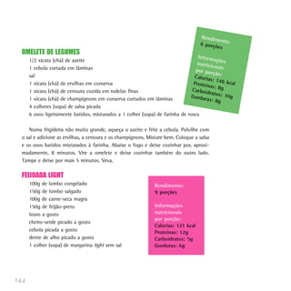 144
OMELETE DE LEGUMES
1/2 xícara (chá) de azeite
1 cebola cortada em lâminas
sal
1 xícara (chá) de ervilhas em conserva
1 xícara (chá) de cenoura cozida em rodelas finas
1 xícara (chá) de champignons em conserva cortados em lâminas
4 colheres (sopa) de salsa picada
6 ovos ligeiramente batidos, misturados a 1 colher (sopa) de farinha de rosca
Numa frigideira não muito grande, aqueça o azeite e frite a cebola. Polvilhe com
o sal e adicione as ervilhas, a cenoura e os champignons. Misture bem. Coloque a salsa
e os ovos batidos misturados à farinha. Abaixe o fogo e deixe cozinhar por, aproxi-
madamente, 8 minutos. Vire a omelete e deixe cozinhar também do outro lado.
Tampe e deixe por mais 5 minutos. Sirva.
FEIJOADA LIGHT
100g de lombo congelado
150g de lombo salgado
100g de carne-seca magra
150g de feijão-preto
louro a gosto
cheiro-verde picado a gosto
cebola picada a gosto
dente de alho picado a gosto
1 colher (sopa) de margarina light sem sal
Rendimento:6 porções
Informaçõesnutricionaispor porção:Calorias: 146 kcalProteínas: 8gCarboidratos: 10gGorduras: 8g
Rendimento:
9 porções
Informações
nutricionais
por porção:
Calorias: 121 kcal
Proteínas: 12g
Carboidratos: 5g
Gorduras: 6g
 