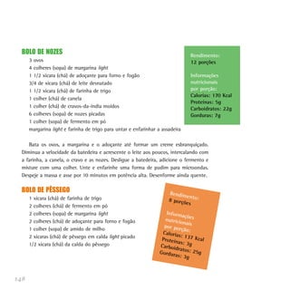 148
BOLO DE NOZES
3 ovos
4 colheres (sopa) de margarina light
1 1/2 xícara (chá) de adoçante para forno e fogão
3/4 de xícara (chá) de leite desnatado
1 1/2 xícara (chá) de farinha de trigo
1 colher (chá) de canela
1 colher (chá) de cravos-da-índia moídos
6 colheres (sopa) de nozes picadas
1 colher (sopa) de fermento em pó
margarina light e farinha de trigo para untar e enfarinhar a assadeira
Bata os ovos, a margarina e o adoçante até formar um creme esbranquiçado.
Diminua a velocidade da batedeira e acrescente o leite aos poucos, intercalando com
a farinha, a canela, o cravo e as nozes. Desligue a batedeira, adicione o fermento e
misture com uma colher. Unte e enfarinhe uma forma de pudim para microondas.
Despeje a massa e asse por 10 minutos em potência alta. Desenforme ainda quente.
BOLO DE PÊSSEGO
1 xícara (chá) de farinha de trigo
2 colheres (chá) de fermento em pó
2 colheres (sopa) de margarina light
2 colheres (chá) de adoçante para forno e fogão
1 colher (sopa) de amido de milho
2 xícaras (chá) de pêssego em calda light picado
1/2 xícara (chá) da calda do pêssego
Rendimento:
12 porções
Informações
nutricionais
por porção:
Calorias: 170 Kcal
Proteínas: 5g
Carboidratos: 22g
Gorduras: 7g
Rendimento:8 porções
Informaçõesnutricionaispor porção:Calorias: 137 KcalProteínas: 3gCarboidratos: 25gGorduras: 3g
 