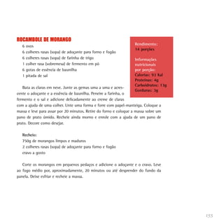 155
ROCAMBOLE DE MORANGO
6 ovos
6 colheres rasas (sopa) de adoçante para forno e fogão
6 colheres rasas (sopa) de farinha de trigo
1 colher rasa (sobremesa) de fermento em pó
6 gotas de essência de baunilha
1 pitada de sal
Bata as claras em neve. Junte as gemas uma a uma e acres-
cente o adoçante e a essência de baunilha. Peneire a farinha, o
fermento e o sal e adicione delicadamente ao creme de claras
com a ajuda de uma colher. Unte uma forma e forre com papel-manteiga. Coloque a
massa e leve para assar por 20 minutos. Retire do forno e coloque a massa sobre um
pano de prato úmido. Recheie ainda morno e enrole com a ajuda de um pano de
prato. Decore como desejar.
Recheio:
750g de morangos limpos e maduros
2 colheres rasas (sopa) de adoçante para forno e fogão
cravo a gosto
Corte os morangos em pequenos pedaços e adicione o adoçante e o cravo. Leve
ao fogo médio por, aproximadamente, 20 minutos ou até desprender do fundo da
panela. Deixe esfriar e recheie a massa.
Rendimento:
14 porções
Informações
nutricionais
por porção:
Calorias: 93 Kal
Proteínas: 4g
Carboidratos: 13g
Gorduras: 3g
 