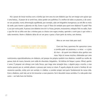 Há o prazer de trocar receitas com a vizinha que tem uma tia com diabetes que faz um manjar sem açúcar que
é uma beleza... O prazer de se sentir leve, talvez perder uns quilinhos. E o melhor de todos os prazeres, o de come-
ter uns pecados: numa alimentação equilibrada, por exemplo, cabe um brigadeiro transgressor, ou três Bis no meio
da tarde, para manter a glicemia em dia. Como é que é? Doce de verdade para quem tem diabetes? E pode? Pois
é, vez por outra pode. A pessoa com diabetes tem de ir a festas, jantares, restaurantes, rodopiar feliz no salão, fazer
o que lhe dá na telha sem dar a mínima para os chatos com regras erradas, aprender a sorrir para o que existe a
cada momento. Assim o diabetes deixa de ser um peso e passa a fazer parte da rotina, sem dramas.
Abre-se um novo lado para você.
Com este livro, queremos lhe apresentar como
a comida pode ser prazerosa, e a mesa – e o jeito
de viver – de quem tem diabetes deve ganhar cara
nova. Veja só nossas receitas, elaboradas por uma
nutricionista especializadíssima em diabetes, até porque ela própria também tem diabetes: rondelli ao molho de
passas, bolo de nozes, brownie com calda de chocolate, brigadeiro... Só delícias de limpar o prato. Afinal, apetite
é amor. É preparar um almoço com tudo fresco, que traga uma sensação boa, e alguém peça a receita, e essa
receita passeie por aí, unindo sabores e pessoas que nunca se viram. É aquela alegria de comer e lembrar de um
momento querido, então vem um sorrisão e a dádiva: a comida sempre será parte fundamental da nossa vida.
Com o diabetes, você não vai ter de renunciar a esses prazeres. Vai é descobrir novos sentidos. E a vida pode virar
outra – um lado bom da história.
16
PARA TER A LIBERDADE DE COMER COM PRAZER,
É PRECISO SEMPRE MEDIR A SUA GLICEMIA
 