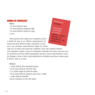 162
BOMBA DE CHOCOLATE
Massa:
1/2 xícara (chá) de água
1/2 xícara (chá) de margarina light
1/2 xícara (chá) de farinha de trigo
2 ovos
Numa panela, ferva a água com a margarina e junte
a farinha de uma só vez. Misture vigorosamente até
formar uma bola. Retire do fogo e acrescente os ovos,
um a um, mexendo constantemente depois de colocar
cada ovo, até obter uma massa lisa e brilhante. Unte uma assadeira redonda
com margarina e ponha a massa às colheradas, formando uma coroa. Asse por cerca
de 30 minutos em forno médio, preaquecido, até que a massa esteja dourada e cresci-
da. Desligue o forno e deixe a porta ligeiramente entreaberta, para que a massa seque
lá dentro. Corte-a ao meio.
Recheio:
1 xícara (chá) de leite desnatado quente
1/4 de xícara (chá) de café bem forte
2 1/2 colher (sopa) de amido de milho
1/4 de xícara (chá) de adoçante para forno e fogão
1 colher (chá) de baunilha
25g de chocolate ao leite diet ralado
Rendimento:8 porções
Informaçõesnutricionaispor porção:Calorias: 119 KcalProteínas: 4gCarboidratos: 15gGorduras: 5g
 