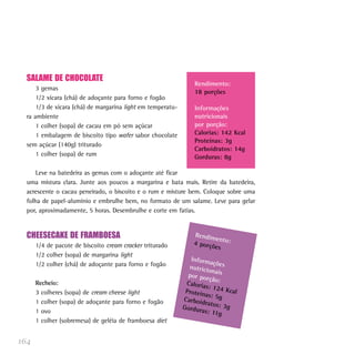 164
SALAME DE CHOCOLATE
3 gemas
1/2 xícara (chá) de adoçante para forno e fogão
1/3 de xícara (chá) de margarina light em temperatu-
ra ambiente
1 colher (sopa) de cacau em pó sem açúcar
1 embalagem de biscoito tipo wafer sabor chocolate
sem açúcar (140g) triturado
1 colher (sopa) de rum
Leve na batedeira as gemas com o adoçante até ficar
uma mistura clara. Junte aos poucos a margarina e bata mais. Retire da batedeira,
acrescente o cacau peneirado, o biscoito e o rum e misture bem. Coloque sobre uma
folha de papel-alumínio e embrulhe bem, no formato de um salame. Leve para gelar
por, aproximadamente, 5 horas. Desembrulhe e corte em fatias.
CHEESECAKE DE FRAMBOESA
1/4 de pacote de biscoito cream cracker triturado
1/2 colher (sopa) de margarina light
1/2 colher (chá) de adoçante para forno e fogão
Recheio:
3 colheres (sopa) de cream cheese light
1 colher (sopa) de adoçante para forno e fogão
1 ovo
1 colher (sobremesa) de geléia de framboesa diet
Rendimento:4 porções
Informaçõesnutricionaispor porção:Calorias: 124 KcalProteínas: 5gCarboidratos: 3gGorduras: 11g
Rendimento:
18 porções
Informações
nutricionais
por porção:
Calorias: 142 Kcal
Proteínas: 3g
Carboidratos: 14g
Gorduras: 8g
 