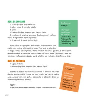 168
DOCE DE GENGIBRE
2 xícaras (chá) de leite desnatado
1 colher (sopa) de gengibre ralado
6 gemas
1/2 xícara (chá) de adoçante para forno e fogão
2 envelopes de gelatina sem sabor dissolvidos em 3 colheres
(sopa) de água fria e depois aquecidos
1 xícara (chá) de creme de leite light
Ferva o leite e o gengibre. Na batedeira, bata as gemas com
o adoçante, junte o leite quente e mexa. Passe pela peneira, leve
ao fogo e mexa até engrossar. Deixe amornar, misture a gelatina e deixe esfriar.
Quando começar a endurecer, junte o creme de leite e mexa. Distribua o creme em
forminhas molhadas com água e leve à geladeira até endurecer, desenforme e sirva.
DOCE DE ABÓBORA
1 Kg de abóbora
3 colheres (sopa) de adoçante para forno e fogão
Cozinhar a abóbora no microondas durante 15 minutos, em potên-
cia alta, num refratário. Colocar em uma peneira até escorrer toda a
água. Amassar com um garfo e acrescentar o adoçante. Levar ao
microondas por mais 5 minutos.
Opção:
Acrescentar à mistura coco ralado. Decorar com cravo-da-índia.
Rendimento:
8 porções
Informações
nutricionais
por porção:
Calorias: 123 Kcal
Proteínas: 9g
Carboidratos: 4g
Gorduras: 7g
Rendimento:1 porção
Informaçõesnutricionaispor porção:Calorias: 45 KcalProteínas: 0,2gCarboidratos: 10gGorduras: 1g
 