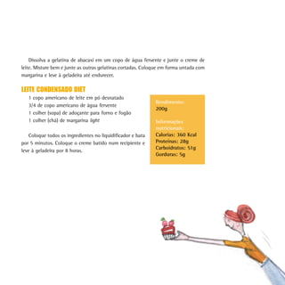 171
Dissolva a gelatina de abacaxi em um copo de água fervente e junte o creme de
leite. Misture bem e junte as outras gelatinas cortadas. Coloque em forma untada com
margarina e leve à geladeira até endurecer.
LEITE CONDENSADO DIET
1 copo americano de leite em pó desnatado
3/4 de copo americano de água fervente
1 colher (sopa) de adoçante para forno e fogão
1 colher (chá) de margarina light
Coloque todos os ingredientes no liquidificador e bata
por 5 minutos. Coloque o creme batido num recipiente e
leve à geladeira por 8 horas.
Rendimento:
200g
Informações
nutricionais:
Calorias: 360 Kcal
Proteínas: 28g
Carboidratos: 51g
Gorduras: 5g
 