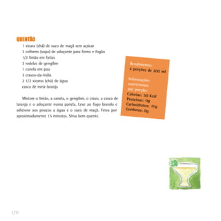 QUENTÃO
1 xícara (chá) de suco de maçã sem açúcar
3 colheres (sopa) de adoçante para forno e fogão
1/2 limão em fatias
3 rodelas de gengibre
1 canela em pau
3 cravos-da-índia
2 1/2 xícaras (chá) de água
casca de meia laranja
Misture o limão, a canela, o gengibre, o cravo, a casca de
laranja e o adoçante numa panela. Leve ao fogo brando e
adicione aos poucos a água e o suco de maçã. Ferva por
aproximadamente 15 minutos. Sirva bem quente.
176
Rendimento:
4 porções de 200 ml
Informações
nutricionais
por porção:
Calorias: 50 Kcal
Proteínas: 0g
Carboidratos: 11g
Gorduras: 0g
 