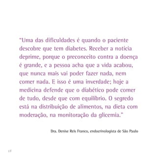 18
“Uma das dificuldades é quando o paciente
descobre que tem diabetes. Receber a notícia
deprime, porque o preconceito contra a doença
é grande, e a pessoa acha que a vida acabou,
que nunca mais vai poder fazer nada, nem
comer nada. E isso é uma inverdade; hoje a
medicina defende que o diabético pode comer
de tudo, desde que com equilíbrio. O segredo
está na distribuição de alimentos, na dieta com
moderação, na monitoração da glicemia.”
Dra. Denise Reis Franco, endocrinologista de São Paulo
 