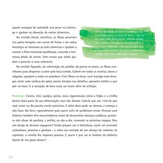aquela sensação de saciedade sem pesar no estôma-
go e ajudam na absorção de outros alimentos.
No sentido literal, científico, as fibras presentes
nos grãos integrais, nas cascas de frutas e em várias
hortaliças se misturam ao bolo alimentar e ajudam a
manter a flora intestinal equilibrada, evitando a hor-
rorosa prisão de ventre. Sem contar que ainda aju-
dam a prevenir o mau colesterol.
No sentido figurado, da valorização do paladar, da poesia no prato, as fibras con-
tribuem para despertar o amor pela boa comida. Cabem em todas as receitas, doces e
salgadas, agradam a todos os paladares. Com fibras na mesa, você mastiga mais deva-
gar, sente cada sutileza do sabor, presta atenção nos detalhes, aproveita melhor o que
põe na boca. E a sensação de bem-estar vai muito além da refeição.
Proteínas: Carnes, leite, queijos, peixes, ovos, leguminosas como o feijão e a ervilha
devem fazer parte da sua alimentação, mas não demais. Calcule que uns 15% do que
você come no dia precisa conter proteínas. Ir além disso pode ser demais, e começa a
não fazer tão bem, especialmente para quem sofre de problemas renais. Pessoas com
diabetes também têm uma tendência maior de desenvolver doenças cardíacas, portan-
to não abuse da gordura, e prefira, no dia-a-dia, consumir as proteínas magras. Deu
um desejo de devorar espaguete? Então prepare um à bolonhesa, assim vai consumir
carboidrato, proteína e gordura – e mata sua vontade de um almoço da mamma. Se
caprichar, a comida lhe inspirará poemas. E quem é que vai se lembrar do diabetes
diante de um prato desses?
24
EM VEZ DE TOMAR UM SUCO DE LARANJA, QUE
CONCENTRA MUITO AÇÚCAR DA FRUTA E FAZ SUA
GLICEMIA SUBIR RAPIDAMENTE, PREFIRA COMER
UMA LARANJA. TEM MENOS AÇÚCAR (AFINAL, O
SUCO LEVA UMAS TRÊS LARANJAS DE UMA VEZ),
E SUAS FIBRAS FAZEM COM QUE O ORGANISMO
DEMORE MAIS PARA ABSORVER A GLICOSE.
 