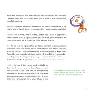 Para estrelar seu cardápio, nada melhor do que a dupla brasileiríssima arroz com feijão:
é excelente para a saúde, cai bem com quase todos os complementos e contém fibras,
carboidrato e proteína.
Adoçantes: São todos bem-vindos, embora quem tem pressão alta deva evitar os que
contêm sódio na fórmula, como o ciclamato de sódio e a sacarina. Olho nos rótulos!
Verdura: Tem vitaminas, minerais e fibras, faz bem para a saúde e, preparada de
forma saudável, cozida, a vapor ou servida crua em saladas, praticamente não tem
carboidratos. Abuse, use, se delicie com folhas verdinhas no prato.
Ovo: Por essa você não esperava. Ovos, que durante anos foram os grandes vilões da
humanidade (“Você podia calcular em dias o tempo perdido cada vez que comia uma
gema”, diz o escritor Luis Fernando Verissimo), acabaram absolvidos de vários crimes.
Consumidos com moderação, não fazem mal ao colesterol. Divirta-se com omeletes
(cuidado para não abusar da gordura) e pense que aquele quindim que lhe sorri na doce-
ria é menos assustador do que parece – ISSO SE VOCÊ ESTIVER COM A GLICEMIA CONTROLADA.
Lanches: Um copo de leite, ou uma maçã, ou três Bis, ou
duas fatias de pão com margarina - lanchinhos são essenciais
para a sua saúde. A cada 3 ou 4 horas, seu corpo precisa ser
alimentado, ou seja: um lanchinho entre o café da manhã e
o almoço, outra boquinha no meio da tarde, antes do jantar.
Jantou cedo e demorou para cair na cama? Belisque de novo
25
60% DA PROTEÍNA TRANSFORMA-SE EM AÇÚCAR NO
SANGUE, PORÉM A DIGESTÃO DELA É DEVAGAR. LEVA
MAIS TEMPO PARA ELEVAR A GLICOSE NO SANGUE.
 