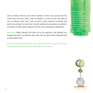 antes de dormir, coisa leve, para sonhos inspirados. Acontece que, quando você fica
muitas horas sem comer nada, o corpo se desespera e, na hora em que você comer de
novo, vai absorver tudo, tudo e mais um pouco e logo transformar em glicose para
garantir sua energia. E se você estiver tomando medicamentos para baixar sua glicemia,
eles podem continuar agindo enquanto você não come, provocando a hipoglicemia.
Sinal verde: Alguns alimentos têm cartão vip no seu organismo, estão liberados sem
qualquer preço para o seu diabetes. Veja a lista: café, chá, água mineral, refrigerante diet
ou light, gelatina diet.
SE VOCÊ TEM OUTROS PROBLEMAS DE SAÚDE, DEVE CONSULTAR SEU MÉDICO OU NUTRICIONISTA ANTES DE
CONSUMIR QUALQUER ALIMENTO, MESMO OS APARENTEMENTE SEM RESTRIÇÕES.
26
DICA PARA PREVENIR
A HIPERTENSÃO:
QUEM TEM TENDÊNCIA
A PRESSÃO ALTA DEVE
CONTROLAR O CHÁ,
O CAFÉ E O REFRIGERANTE,
PORQUE TODOS ELES
CONTÊM CAFEÍNA.
E A CAFEÍNA PODE SUBIR
SUA PRESSÃO.
 