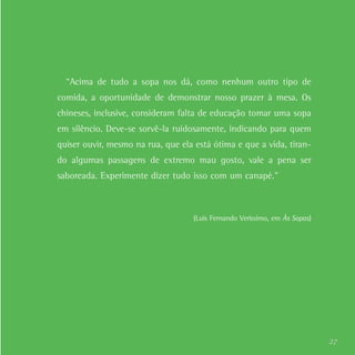 27
“Acima de tudo a sopa nos dá, como nenhum outro tipo de
comida, a oportunidade de demonstrar nosso prazer à mesa. Os
chineses, inclusive, consideram falta de educação tomar uma sopa
em silêncio. Deve-se sorvê-la ruidosamente, indicando para quem
quiser ouvir, mesmo na rua, que ela está ótima e que a vida, tiran-
do algumas passagens de extremo mau gosto, vale a pena ser
saboreada. Experimente dizer tudo isso com um canapé.”
(Luis Fernando Verissimo, em Às Sopas)
 