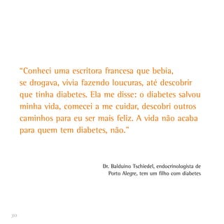 30
“Conheci uma escritora francesa que bebia,
se drogava, vivia fazendo loucuras, até descobrir
que tinha diabetes. Ela me disse: o diabetes salvou
minha vida, comecei a me cuidar, descobri outros
caminhos para eu ser mais feliz. A vida não acaba
para quem tem diabetes, não.”
Dr. Balduino Tschiedel, endocrinologista de
Porto Alegre, tem um filho com diabetes
 