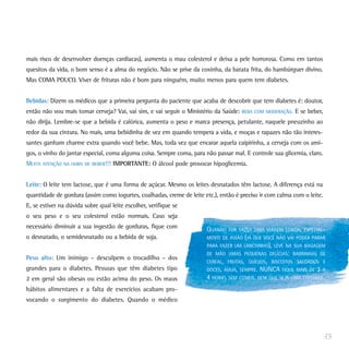 mais risco de desenvolver doenças cardíacas), aumenta o mau colesterol e deixa a pele horrorosa. Como em tantos
quesitos da vida, o bom senso é a alma do negócio. Não se prive da coxinha, da batata frita, do hambúrguer divino.
Mas COMA POUCO. Viver de frituras não é bom para ninguém, muito menos para quem tem diabetes.
Bebidas: Dizem os médicos que a primeira pergunta do paciente que acaba de descobrir que tem diabetes é: doutor,
então não vou mais tomar cerveja? Vai, vai sim, e vai seguir o Ministério da Saúde: BEBA COM MODERAÇÃO. E se beber,
não dirija. Lembre-se que a bebida é calórica, aumenta o peso e marca presença, petulante, naquele pneuzinho ao
redor da sua cintura. No mais, uma bebidinha de vez em quando tempera a vida, e moças e rapazes não tão interes-
santes ganham charme extra quando você bebe. Mas, toda vez que encarar aquela caipirinha, a cerveja com os ami-
gos, o vinho do jantar especial, coma alguma coisa. Sempre coma, para não passar mal. E controle sua glicemia, claro.
MUITA ATENÇÃO NA HORA DE BEBER!!! IMPORTANTE: O álcool pode provocar hipoglicemia.
Leite: O leite tem lactose, que é uma forma de açúcar. Mesmo os leites desnatados têm lactose. A diferença está na
quantidade de gordura (assim como iogurtes, coalhadas, creme de leite etc.), então é preciso ir com calma com o leite.
E, se estiver na dúvida sobre qual leite escolher, verifique se
o seu peso e o seu colesterol estão normais. Caso seja
necessário diminuir a sua ingestão de gorduras, fique com
o desnatado, o semidesnatado ou a bebida de soja.
Peso alto: Um inimigo – desculpem o trocadilho – dos
grandes para o diabetes. Pessoas que têm diabetes tipo
2 em geral são obesas ou estão acima do peso. Os maus
hábitos alimentares e a falta de exercícios acabam pro-
vocando o surgimento do diabetes. Quando o médico
35
QUANDO FOR FAZER UMA VIAGEM LONGA, ESPECIAL-
MENTE DE AVIÃO (JÁ QUE VOCÊ NÃO VAI PODER PARAR
PARA FAZER UM LANCHINHO), LEVE NA SUA BAGAGEM
DE MÃO UMAS PEQUENAS DELÍCIAS: BARRINHAS DE
CEREAL, FRUTAS, QUEIJOS, BISCOITOS SALGADOS E
DOCES, ÁGUA, SEMPRE. NUNCA FIQUE MAIS DE 3 A
4 HORAS SEM COMER, NEM QUE SEJA UMA COISINHA.
 