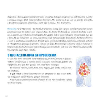 diagnostica a doença, pede imediatamente que a pessoa faça dieta para emagrecer. Isso pode desanimá-lo, se for
o seu caso, porque é difícil mudar os hábitos alimentares. Mas a coisa boa é que você vai aprender a se cuidar,
a descobrir novos prazeres alimentares, a curtir fazer exercício, a ficar de alma leve.
Preconceito: Taí o vilão número 1 do diabetes. O preconceito começa com o próprio paciente (“Muitos nem contam
para ninguém que têm diabetes, com vergonha”, fala a dra. Denise Reis Franco), que tem medo de afastar os ami-
gos, os parentes, ou medo de ouvir muito palpite. Bem, palpite você vai ouvir, muita gente vai querer ajudá-lo, o que
é ótimo. Só que muitas vezes seu amigo, sua vizinha, aquele tio bacana estão desatualizados. Fundamental mesmo
é seguir as atualizações dos profissionais de saúde que o acompanham (médico, nutricionista, enfermeiro, professor
de educação física, psicólogo) e aprender a conhecer seu corpo. Procure sempre se informar sobre as mudanças no
tratamento do diabetes. Como você está vendo aqui, quem tem diabetes pode levar uma vida normal, alegre, produ-
tiva, só precisa seguir alguns cuidados.
36
O QUE FAZER NA HORA DA HIPOGLICEMIA
Se você ficar muito tempo sem comer nada (ou seja, intervalos maiores do que qua-
tro horas sem comer), ou se exercitar demais, ou exagerar na medicação, pode ter uma
hipoglicemia. Isso quer dizer que está com açúcar baixo no sangue.
Os sintomas? Tremores, suores, fome, muita fraqueza, pele úmida, confusão men-
tal, palpitação.
O QUE FAZER: se estiver consciente, tome um refrigerante não diet, ou suco de fru-
tas, ou água com açúcar. Ou coma qualquer carboidrato.
Avise as pessoas próximas: se um dia acontecer de você ficar inconsciente, é preciso
levá-lo ao hospital.
 