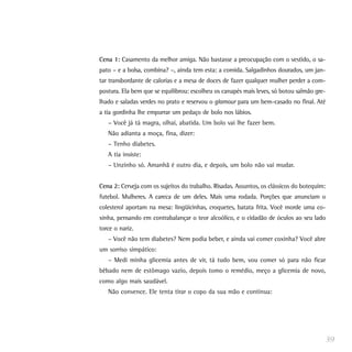 Cena 1: Casamento da melhor amiga. Não bastasse a preocupação com o vestido, o sa-
pato – e a bolsa, combina? –, ainda tem esta: a comida. Salgadinhos dourados, um jan-
tar transbordante de calorias e a mesa de doces de fazer qualquer mulher perder a com-
postura. Ela bem que se equilibrou: escolheu os canapés mais leves, só botou salmão gre-
lhado e saladas verdes no prato e reservou o glamour para um bem-casado no final. Até
a tia gordinha lhe empurrar um pedaço de bolo nos lábios.
– Você já tá magra, olhaí, abatida. Um bolo vai lhe fazer bem.
Não adianta a moça, fina, dizer:
– Tenho diabetes.
A tia insiste:
– Unzinho só. Amanhã é outro dia, e depois, um bolo não vai mudar.
Cena 2: Cerveja com os sujeitos do trabalho. Risadas. Assuntos, os clássicos do botequim:
futebol. Mulheres. A careca de um deles. Mais uma rodada. Porções que anunciam o
colesterol aportam na mesa: lingüicinhas, croquetes, batata frita. Você morde uma co-
xinha, pensando em contrabalançar o teor alcoólico, e o cidadão de óculos ao seu lado
torce o nariz.
– Você não tem diabetes? Nem podia beber, e ainda vai comer coxinha? Você abre
um sorriso simpático:
– Medi minha glicemia antes de vir, tá tudo bem, vou comer só para não ficar
bêbado nem de estômago vazio, depois tomo o remédio, meço a glicemia de novo,
como algo mais saudável.
Não convence. Ele tenta tirar o copo da sua mão e continua:
39
 
