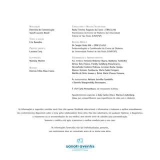 CONSULTORIA E REVISÃO NUTRICIONAL
Paula Cristina Augusto da Costa – CRN 6.292
Nutricionista do Centro de Diabetes da Universidade
Federal de São Paulo (UNIFESP).
REVISÃO MÉDICA
Dr. Sergio Atala Dib – CRM 25.052
Endocrinologista e Coordenador do Centro de Diabetes
da Universidade Federal de São Paulo (UNIFESP).
COLABORAÇÃO E AGRADECIMENTOS
Aos médicos Antonio Roberto Chacra, Balduino Tschiedel,
Denise Reis Franco, Freddy Goldberg Eliaschewitz,
Hermelinda Cordeiro Pedrosa, Levimar Rocha Araújo,
Marcos Antonio Tambascia, Maria Isabel Vergani,
Marilia de Brito Gomes e Reine Marie Chaves Fonseca.
Às nutricionistas Adriana Servilha Gandolfo
e Daniela Shargorodsky Benzaquen.
À chef Carla Pernambuco, do restaurante Carlota.
Agradecimentos especiais a João Carlos Otta e Marina Lindenberg
Lima, por compartilharem suas experiências de vida com o diabetes.
As informações e sugestões contidas neste livro têm apenas finalidade educacional e informativa e traduzem o melhor entendimento
dos conhecimentos disponíveis sobre o tema pelos colaboradores desta obra. Elas não substituem, em qualquer hipótese, o diagnóstico,
o tratamento ou as recomendações do seu médico, nem devem servir de subsídio para automedicação.
Somente o médico está apto a prescrever a melhor conduta para o seu caso.
As informações fornecidas não são individualizadas, portanto,
um nutricionista deve ser consultado antes de se iniciar uma dieta.
REALIZAÇÃO
Diretoria de Comunicação
Sanofi-aventis Brasil
TEXTO E EDIÇÃO
Cris Ramalho
PROJETO GRÁFICO
Luciana Cury
ILUSTRAÇÕES
Mariana Manini
REVISÃO
Patrícia Villas Bôas Cueva
 