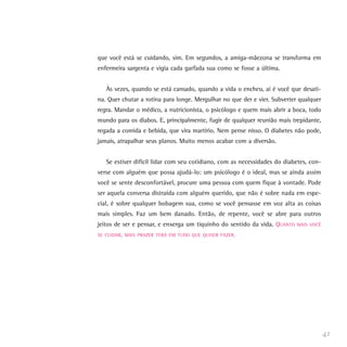 41
que você está se cuidando, sim. Em segundos, a amiga-mãezona se transforma em
enfermeira sargenta e vigia cada garfada sua como se fosse a última.
Às vezes, quando se está cansado, quando a vida o encheu, aí é você que desati-
na. Quer chutar a rotina para longe. Mergulhar no que der e vier. Subverter qualquer
regra. Mandar o médico, a nutricionista, o psicólogo e quem mais abrir a boca, todo
mundo para os diabos. E, principalmente, fugir de qualquer reunião mais trepidante,
regada a comida e bebida, que vira martírio. Nem pense nisso. O diabetes não pode,
jamais, atrapalhar seus planos. Muito menos acabar com a diversão.
Se estiver difícil lidar com seu cotidiano, com as necessidades do diabetes, con-
verse com alguém que possa ajudá-lo: um psicólogo é o ideal, mas se ainda assim
você se sente desconfortável, procure uma pessoa com quem fique à vontade. Pode
ser aquela conversa distraída com alguém querido, que não é sobre nada em espe-
cial, é sobre qualquer bobagem sua, como se você pensasse em voz alta as coisas
mais simples. Faz um bem danado. Então, de repente, você se abre para outros
jeitos de ser e pensar, e enxerga um tiquinho do sentido da vida. QUANTO MAIS VOCÊ
SE CUIDAR, MAIS PRAZER TERÁ EM TUDO QUE QUISER FAZER.
 