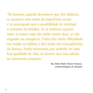 42
“Os homens, quando descobrem que têm diabetes,
se assustam com medo da impotência sexual
e se preocupam com a possibilidade de restringir
o consumo de bebidas. Já as mulheres querem
saber se nunca mais vão poder comer doce, se vão
engordar ou emagrecer. Todos têm muita dificuldade
em mudar os hábitos e têm medo das conseqüências
da doença. Então mostramos que poderão ter uma
boa qualidade de vida, se tiverem uma boa adesão
ao tratamento proposto.”
Dra. Reine Marie Chaves Fonseca,
endocrinologista de Salvador
 