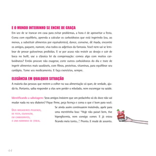 E O MUNDO INTEIRINHO SE ENCHE DE GRAÇA
Em vez de se trancar em casa para evitar problemas, a hora é de aproveitar a festa.
Coma com equilíbrio, aprenda a calcular os carboidratos que está ingerindo (ou, ao
menos, a substituir alimentos por equivalentes), dance, converse, dê risada, encontre
os amigos, paquere, namore, viva todos os adjetivos da fantasia. Você nem vai se lem-
brar de provar guloseimas proibidas. E se por acaso não resistir ao desejo e cair de
boca no bufê, use a clássica lei da compensação: comeu algo com muitos car-
boidratos? Então procure não exagerar, corte outros carboidratos do dia e trate de
ingerir alimentos mais saudáveis, com fibras, proteínas, vitaminas, para equilibrar seu
cardápio. Tome seu medicamento. E faça exercícios, sempre.
ELEGÂNCIA EM QUALQUER SITUAÇÃO
A maioria das pessoas que metem a colher na sua alimentação só quer, de verdade, aju-
dá-lo. Portanto, saiba responder a elas sem perder o rebolado, nem escorregar na saúde.
Identificando a sabotagem: Seus amigos insistem que um pedacinho só do doce não vai
mudar nada no seu diabetes? Fique firme, peça licença e coma o que é bom para você.
Se ainda assim continuarem insistindo, apele para
uma mentirinha boa: “Hoje não passei bem, tive
hiperglicemia, nem consigo comer. E já estou
ficando meio tonto...”. Pronto. E mude de assunto.
44
DOIS BRIGADEIROS PEQUENOS,
DE FESTA, EQUIVALEM,
EM CARBOIDRATOS,
A UMA BARRINHA DE CEREAL.
 