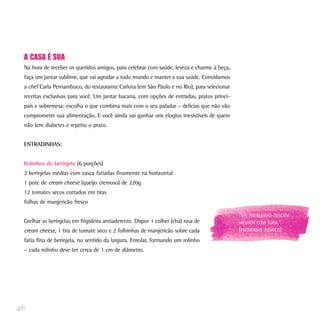 A CASA É SUA
Na hora de receber os queridos amigos, para celebrar com saúde, leveza e charme à beça,
faça um jantar sublime, que vai agradar a todo mundo e manter a sua saúde. Convidamos
a chef Carla Pernambuco, do restaurante Carlota (em São Paulo e no Rio), para selecionar
receitas exclusivas para você. Um jantar bacana, com opções de entradas, pratos princi-
pais e sobremesa: escolha o que combina mais com o seu paladar – delícias que não vão
comprometer sua alimentação. E você ainda vai ganhar uns elogios irresistíveis de quem
não tem diabetes e repetiu o prato.
ENTRADINHAS:
Rolinhos de berinjela (6 porções)
2 berinjelas médias com casca fatiadas finamente na horizontal
1 pote de cream cheese (queijo cremoso) de 220g
12 tomates secos cortados em tiras
folhas de manjericão fresco
Grelhar as berinjelas em frigideira antiaderente. Dispor 1 colher (chá) rasa de
cream cheese, 1 tira de tomate seco e 2 folhinhas de manjericão sobre cada
fatia fina de berinjela, no sentido da largura. Enrolar, formando um rolinho
– cada rolinho deve ter cerca de 1 cm de diâmetro.
46
“OS PROBLEMAS DESCEM
MELHOR COM SOPA.”
(PROVÉRBIO JUDAICO)
 