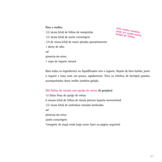 Para o molho:
1/2 xícara (chá) de folhas de manjericão
1/2 xícara (chá) de azeite extravirgem
1/4 de xícara (chá) de nozes picadas grosseiramente
1 dente de alho
sal
pimenta-do-reino
1 copo de iogurte natural
Bata todos os ingredientes no liquidificador sem o iogurte. Depois de bem batido, junte
o iogurte e bata mais um pouco, rapidamente. Sirva os rolinhos de berinjela gelados
acompanhados desse molho também gelado.
Mil-folhas de rúcula com queijo de minas (6 porções)
12 fatias finas de queijo de minas
6 xícaras (chá) de folhas de rúcula precoce (aquela menorzinha)
1/2 xícara (chá) de amêndoas torradas laminadas
sal
pimenta-do-reino
azeite extravirgem
*vinagrete de maçã verde (veja como fazer na página seguinte)
47
Este molho tambémpode ser usado numasalada de folhas.
 