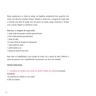 Doure rapidamente as fatias de queijo em frigideira antiaderente bem aquecida com
azeite, sem deixá-las amolecer demais. Tempere a rúcula com o vinagrete de maçã verde
e intercale uma fatia de queijo com um pouco de rúcula, queijo novamente e finalize
com a rúcula. Espalhe as amêndoas e sirva.
Para fazer o vinagrete de maçã verde:
1 maçã verde descascada e picada grosseiramente
1/4 de cebola picada grosseiramente
1 dente de alho
1/2 xícara (chá) de vinagre de champanhe
1 xícara (chá) de azeite
1 colher (chá) de sal
1 pitada de pimenta-do-reino
Bata tudo no liquidificador, com exceção do azeite, até o ponto de purê. Adicione o
azeite aos poucos, com o liquidificador funcionando, até virar uma emulsão.
PRATOS PRINCIPAIS:
1 - Costeletas de cordeiro com azeite de alecrim* (pode ser cabrito) (6 porções)
Costeletas:
18 costeletas de cordeiro (1 osso cada)
6 filés de cordeiro
48
 