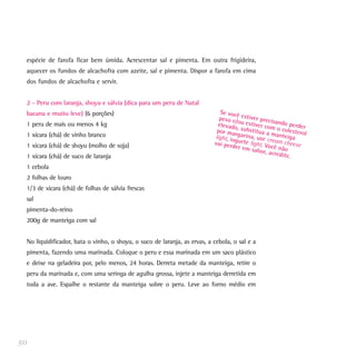 espécie de farofa ficar bem úmida. Acrescentar sal e pimenta. Em outra frigideira,
aquecer os fundos de alcachofra com azeite, sal e pimenta. Dispor a farofa em cima
dos fundos de alcachofra e servir.
2 - Peru com laranja, shoyu e sálvia (dica para um peru de Natal
bacana e muito leve) (6 porções)
1 peru de mais ou menos 4 kg
1 xícara (chá) de vinho branco
1 xícara (chá) de shoyu (molho de soja)
1 xícara (chá) de suco de laranja
1 cebola
2 folhas de louro
1/3 de xícara (chá) de folhas de sálvia frescas
sal
pimenta-do-reino
200g de manteiga com sal
No liquidificador, bata o vinho, o shoyu, o suco de laranja, as ervas, a cebola, o sal e a
pimenta, fazendo uma marinada. Coloque o peru e essa marinada em um saco plástico
e deixe na geladeira por, pelo menos, 24 horas. Derreta metade da manteiga, retire o
peru da marinada e, com uma seringa de agulha grossa, injete a manteiga derretida em
toda a ave. Espalhe o restante da manteiga sobre o peru. Leve ao forno médio em
50
Se você estiver precisando perder
peso e/ou estiver com o colesterol
elevado, substitua a manteiga
por margarina, use cream cheese
light, iogurte light. Você não
vai perder em sabor, acredite.
 