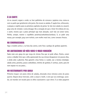 À LA CARTE
Já no couvert, segure a onda: se tiver palitinhos de cenoura e pepinos crus, coma-os
com os patês que geralmente vêm junto. Ou encare as saladas. É opção leve, refrescante,
e prepara o espírito para os próximos capítulos do jantar. Se não teve salada no couvert,
peça uma de entrada e coma devagar. Dá a sensação de que a fome foi embora de vez,
e assim, mesmo que o prato principal seja mais abusado, você não vai comer tanto.
Prefira, sempre, manter o equilíbrio proteína/carboidrato/verduras. E, se pedir uma
massa, por exemplo, peça sem recheio, com molho mais leve, como tomates frescos.
NA CHURRASCARIA
Siga o modelo acima e, na hora das carnes, corte fora o pedaço de gordura aparente.
NO JANTARZINHO SÓ-NÓS-DOIS-E-MAIS-NINGUÉM
Nada mais sem graça do que moça de cintura fina que só pede alface. Porém, comer
como o cidadão forte que a olha apaixonado faz sua cintura desaparecer em poucos dias,
e ainda sobe a glicemia. Para garantir a boa forma e a saúde, use a mesma estratégia:
salada antes, proteína, pouco carboidrato, mínimo de gordura. E sorrisos, assim, para ele
nem reparar no seu prato...
NO RESTAURANTE POR QUILO
Primeiro truque: um prato cheio de saladas, devorado cinco minutos antes do prato
quente. Depois desse intervalo, volte a atacar o bufê, e verá que seu estômago, sacia-
do, vai mandar um recado para os olhos suavizarem o que vêem. E as mãos pegarem
56
 