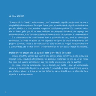 6
À SUA SAÚDE!
“O essencial é a Saúde”, assim mesmo, com S maiúsculo, significa muito mais do que a
simplicidade dessas palavras faz supor. Saúde, para a sanofi-aventis, significa trabalhar com
precisão, eficiência e, claro, carinho, sempre em benefício do paciente. É a tradução, a cada
dia, da busca pelo que há de mais moderno nas pesquisas científicas, no emprego dos
melhores talentos, tudo para descobrir medicamentos ainda tão esperados. E tão necessários.
É o compromisso da sanofi-aventis com a qualidade de vida, além da abordagem
terapêutica. A Saúde em todos os seus aspectos: do apoio às causas humanitárias, dos
projetos culturais, sociais e de valorização da auto-estima; da relação mais próxima com
a comunidade, até o olhar atento, tão fundamental, no que está ao redor do paciente.
Descobrir o prazer de se cuidar, sem abrir mão do sabor
Iniciada em 2006, Comida que Cuida é uma coleção criada com leveza e alto-astral, para
mostrar como, através da alimentação e de pequenas mudanças no jeito de ver as coisas,
fica mais fácil superar as limitações que nos impõe uma doença, seja ela qual for.
Em nossa primeira experiência, com o Comida que Cuida - Dicas de alimentação
durante o tratamento do câncer, o paciente é convidado a fazer uma deliciosa viagem
por cheiros, sabores e temperos de sua infância, para estimulá-lo a se alimentar bem
durante o seu tratamento.
 