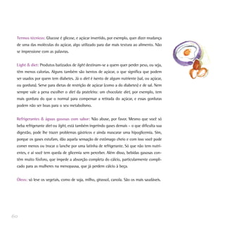Termos técnicos: Glucose é glicose, e açúcar invertido, por exemplo, quer dizer mudança
de uma das moléculas do açúcar, algo utilizado para dar mais textura ao alimento. Não
se impressione com as palavras.
Light & diet: Produtos batizados de light destinam-se a quem quer perder peso, ou seja,
têm menos calorias. Alguns também são isentos de açúcar, o que significa que podem
ser usados por quem tem diabetes. Já o diet é isento de algum nutriente (sal, ou açúcar,
ou gordura). Serve para dietas de restrição de açúcar (como a do diabetes) e de sal. Nem
sempre vale a pena escolher o diet da prateleira: um chocolate diet, por exemplo, tem
mais gordura do que o normal para compensar a retirada do açúcar, e essas gorduras
podem não ser boas para o seu metabolismo.
Refrigerantes & águas gasosas com sabor: Não abuse, por favor. Mesmo que você só
beba refrigerante diet ou light, está também ingerindo gases demais – o que dificulta sua
digestão, pode lhe trazer problemas gástricos e ainda mascarar uma hipoglicemia. Sim,
porque os gases estufam, dão aquela sensação de estômago cheio e com isso você pode
comer menos ou trocar o lanche por uma latinha de refrigerante. Só que não tem nutri-
entes, e aí você tem queda de glicemia sem perceber. Além disso, bebidas gasosas con-
têm muito fósforo, que impede a absorção completa do cálcio, particularmente compli-
cado para as mulheres na menopausa, que já perdem cálcio à beça.
Óleos: só leve os vegetais, como de soja, milho, girassol, canola. São os mais saudáveis.
60
 