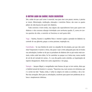 O OUTRO LADO DA SAÚDE: FAZER EXERCÍCIO
Sim, cuidar do que você come é essencial, mas para viver com prazer, mesmo, é preciso
se mexer. Alimentação, medicação, educação e exercícios físicos: são esses os quatro
pilares da vida bacana de quem tem diabetes.
Todo exercício é bem-vindo, mas alguns são especialmente bons para quem tem
diabetes e não costuma esbanjar intimidade com nenhuma quadra. E, como em tan-
tos quesitos da vida, o exercício só funciona se você gosta dele:
Yoga – Acalma, favorece o equilíbrio físico e mental e ajuda o portador de diabetes no
controle de sua glicemia, graças a certas posturas, respiração etc.
Caminhada – Se essa história de correr no calçadão lhe dá arrepios, por que não cami-
nhar? Importante é manter o ritmo, não parar e usar o tênis adequado para não ter lesões
nas articulações. Lembre-se de que os portadores de diabetes têm os pés muito mais sen-
síveis, então cuide bem deles. Se for caminhar no parque ou à beira-mar, numa manhã
de sol dá até vontade de cantar... E o seu dia ganha outro colorido, as inquietações de
repente desaparecem. Ainda tem outro argumento: é de graça.
Natação – Jacques Mayol, o mergulhador mais famoso de que se tem notícia, dizia que
o habitat natural do homem é o oceano. “Nascemos nus, num oceano em miniatura, que
é o ventre da mãe.” Nadar, então, é voltar às origens em todos os sentidos, e dá a me-
lhor das sensações. Bom para as articulações, excelente para quem tem problemas de co-
luna e simplesmente delicioso.
61
 
