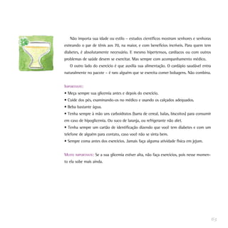 Não importa sua idade ou estilo – estudos científicos mostram senhores e senhoras
estreando o par de tênis aos 70, na maior, e com benefícios incríveis. Para quem tem
diabetes, é absolutamente necessário. E mesmo hipertensos, cardíacos ou com outros
problemas de saúde devem se exercitar. Mas sempre com acompanhamento médico.
O outro lado do exercício é que auxilia sua alimentação. O cardápio saudável entra
naturalmente no pacote – é raro alguém que se exercita comer bobagens. Não combina.
IMPORTANTE:
• Meça sempre sua glicemia antes e depois do exercício.
• Cuide dos pés, examinando-os no médico e usando os calçados adequados.
• Beba bastante água.
• Tenha sempre à mão uns carboidratos (barra de cereal, balas, biscoitos) para consumir
em caso de hipoglicemia. Ou suco de laranja, ou refrigerante não diet.
• Tenha sempre um cartão de identificação dizendo que você tem diabetes e com um
telefone de alguém para contato, caso você não se sinta bem.
• Sempre coma antes dos exercícios. Jamais faça alguma atividade física em jejum.
MUITO IMPORTANTE: Se a sua glicemia estiver alta, não faça exercícios, pois nesse momen-
to ela sobe mais ainda.
63
 