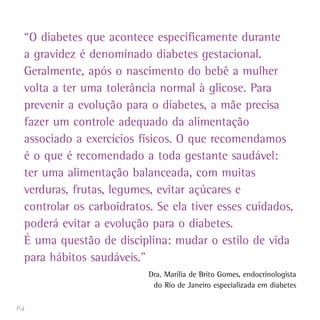 64
“O diabetes que acontece especificamente durante
a gravidez é denominado diabetes gestacional.
Geralmente, após o nascimento do bebê a mulher
volta a ter uma tolerância normal à glicose. Para
prevenir a evolução para o diabetes, a mãe precisa
fazer um controle adequado da alimentação
associado a exercícios físicos. O que recomendamos
é o que é recomendado a toda gestante saudável:
ter uma alimentação balanceada, com muitas
verduras, frutas, legumes, evitar açúcares e
controlar os carboidratos. Se ela tiver esses cuidados,
poderá evitar a evolução para o diabetes.
É uma questão de disciplina: mudar o estilo de vida
para hábitos saudáveis.”
Dra. Marilia de Brito Gomes, endocrinologista
do Rio de Janeiro especializada em diabetes
 