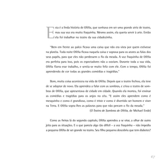 E
sta é a linda história de Ofélia, que sonhava em ser uma grande atriz de teatro,
mas sua voz era muito fraquinha. Mesmo assim, ela queria servir à arte. Então
ela foi trabalhar no teatro da sua cidadezinha.
“Bem em frente ao palco ficava uma caixa que não era vista por quem estivesse
na platéia. Toda noite Ofélia ficava naquela caixa e soprava para os atores as falas dos
seus papéis, para que eles não perdessem o fio da meada. A voz fraquinha de Ofélia
era perfeita para isso, pois os espectadores não a ouviam. Durante toda a sua vida,
Ofélia fizera esse trabalho, e sentia-se muito feliz com ele. Com o tempo, Ofélia foi
aprendendo de cor todas as grandes comédias e tragédias.”
Bom, muita coisa aconteceu na vida de Ofélia. Depois que o teatro fechou, ela teve
de se adaptar de novo. Ela aprendeu a falar com as sombras, e criou o teatro de som-
bras de Ofélia, que apresentava de cidade em cidade. Quando ela morreu, foi ensinar
as comédias e tragédias para os anjos no céu. “E assim eles aprendem como é
mesquinho e como é grandioso, como é triste e como é divertido ser homem e viver
na Terra. E Ofélia sopra-lhes as palavras para que não percam o fio da meada.”
(O Teatro de Sombras de Ofélia, de Michael Ende)
Como as freiras lá do segundo capítulo, Ofélia aprendeu a se virar, a olhar de outro
jeito para as situações. E o que parecia algo tão difícil – a voz fraquinha – não impediu
a pequena Ofélia de ser grande no teatro. Seu filho pequeno descobriu que tem diabetes?
67
 