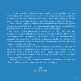 7
Já o Comida que Cuida 2 - O prazer na mesa e na vida de quem tem diabetes vem para
trazer uma boa notícia ao adolescente ou jovem com diabetes, aos adultos que acabaram de
receber o diagnóstico ou àqueles que convivem há anos com o diabetes: é possível, sim, viver
a vida em toda a sua plenitude, descobrir o prazer de se cuidar, sem abrir mão do sabor.
Graças à ciência, já é possível entender melhor como transformar alimentos em grandes
aliados da sua saúde. Você vai ver como pequenas mudanças no prato e nos hábitos farão
grandes efeitos na sua qualidade de vida, no seu pique, na sua imagem...
Mais uma vez, o texto “tão gostoso que dá pra comer de colher” da jornalista Cris
Ramalho, colorido pelas ilustrações de fazer sonhar acordado da Mariana Manini e pelo
visual sempre acolhedor da designer Lu Cury, vai transportar você para o mundo de delícias
preparadas pela nutricionista Paula Cristina da Costa, que também tem diabetes. Para
completar, depoimentos de vários dos maiores especialistas brasileiros derrubam alguns mitos
e esclarecem dúvidas sobre o diabetes.
Você vai aprender dicas rápidas de como incrementar uma sobremesa, o que fazer na
hora de lidar com a opinião alheia sobre o seu diabetes ou como se divertir em festas,
restaurantes, no dia-a-dia. Vai ler histórias reais de pacientes que souberam sacudir a
poeira e crônicas feitas especialmente para este livro, que revelam como pode ser doce
enxergar o mundo de outros jeitos.
Comida que Cuida 2 - O prazer na mesa e na vida de quem tem diabetes é um convite para
celebrar o paladar, os prazeres pequenos e grandes, a vida. Aproveite!
 