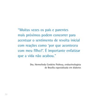 “Muitas vezes os pais e parentes
mais próximos podem concorrer para
acentuar o sentimento de revolta inicial
com reações como ‘por que aconteceu
com meu filho?’. É importante enfatizar
que a vida não acabou.”
Dra. Hermelinda Cordeiro Pedrosa, endocrinologista
de Brasília especializada em diabetes
72
 