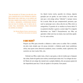 tro. Quem nunca ouviu, quando era criança, alguma
gozação por ser gordo, ou usar óculos, ou vestir uma
saia que a má amiga achou “ridícula!” é porque nunca
foi à escola. Mais do que compreensível, portanto, que
você se preocupe com o dia-a-dia do seu filho entre os
amiguinhos. E quando ele se medicar na frente deles? E
se quiserem desafiar o garoto a comer algo? E se alguém
discriminar seu “bebê”? Provavelmente seu filho vai
aprender a lidar com isso na maior, mas você deve ajudá-
lo a ter auto-estima.
O QUE FAZER?
Prepare seu filho para entender o diabetes e saber como se cuidar. Fale a verdade,
do jeito mais simples que ele possa entender: o diabetes pode trazer problemas
sérios, mas quem come alimentos saudáveis, toma o remédio, mede a glicemia e faz
exercício vai viver muito feliz, sim.
Estimule seu filho a saber mais, a fazer o que gosta, a não ter medos que o impeçam
das coisas. Assim ele ganha auto-estima, essencial para todos nós. E os colegas da esco-
la? Diante de um amigo tão natural com o próprio diabetes, eles aos poucos param de
dar importância para isso. E vão até ajudar se for preciso. Com prazer.
75
“TIVE UM PACIENTE DE 12 ANOS CUJA MÃE NÃO CON-
TAVA A NINGUÉM QUE ELE ERA PORTADOR DE DIABETES.
NEM MESMO PARA A IRMÃ DELA, TIA DO GAROTO, QUE
POR SINAL TAMBÉM TINHA DIABETES. A MÃE ESCONDIA
DE TODOS E, OBVIAMENTE, A REPERCUSSÃO PSICOLÓ-
GICA NO FILHO FOI GRANDE, QUE SE SENTIA UM EX-
CLUÍDO. ISSO, SEGURAMENTE, CRIAVA DIFICULDADES
NO CONTROLE DA DOENÇA.”
(DR. ANTONIO ROBERTO CHACRA, ENDOCRINOLOGISTA
DE SÃO PAULO ESPECIALIZADO EM DIABETES)
 