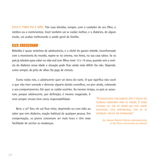 ESTA É PARA PAI E MÃE: Tire suas dúvidas, sempre, com o cuidador do seu filho, o
médico ou a nutricionista. Você também vai se cuidar melhor, e o diabetes, de algum
modo, vai acabar melhorando a saúde geral da família.
ELES CRESCERAM
Rebeldia é quase sinônimo de adolescência, e o clichê do garoto rebelde, inconformado
com a monotonia do mundo, repete-se no cinema, nos livros, na sua casa talvez. Se os
pais já rebolam para caber na vida real com filhos entre 12 e 19 anos, quando vem a notí-
cia do diabetes nessa idade a situação pode ficar ainda mais difícil. Ou não. Depende,
como sempre, do jeito de olhar. Do jogo de cintura.
Como todos nós, o adolescente quer ser dono do nariz. O que significa não ouvir
o que não tiver vontade e detestar alguém dando conselhos, ou pior ainda, cobrando
o seu comportamento. Ele quer se cuidar sozinho. Ao mesmo tempo, os pais se assus-
tam, porque adolescente, por definição, é mesmo exagerado. E
nem sempre encara bem tanta responsabilidade.
Bem, e aí? Sim, ele vai ficar triste, deprimido ou com ódio ao
saber que tem diabetes, reação habitual de qualquer pessoa. Em
compensação, os jovens costumam ser mais leves e têm mais
facilidade de aceitar as mudanças.
76
“O ADOLESCENTE COM DIABETES TIPO 1 TEM DE TER
ESTÍMULO CONSTANTE PARA SE CUIDAR. É COMO
ESTUDAR: ELE TEM DE SENTIR QUE ESTÁ SENDO
DESAFIADO, ESTÁ APRENDENDO, TEM DE SE
ESFORÇAR, TEM DE SER ESTIMULADO.”
(DR. ANTONIO ROBERTO CHACRA, ENDOCRINOLOGISTA
DE SÃO PAULO ESPECIALIZADO EM DIABETES)
 