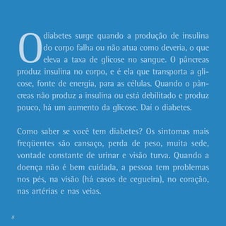 O
diabetes surge quando a produção de insulina
do corpo falha ou não atua como deveria, o que
eleva a taxa de glicose no sangue. O pâncreas
produz insulina no corpo, e é ela que transporta a gli-
cose, fonte de energia, para as células. Quando o pân-
creas não produz a insulina ou está debilitado e produz
pouco, há um aumento da glicose. Daí o diabetes.
Como saber se você tem diabetes? Os sintomas mais
freqüentes são cansaço, perda de peso, muita sede,
vontade constante de urinar e visão turva. Quando a
doença não é bem cuidada, a pessoa tem problemas
nos pés, na visão (há casos de cegueira), no coração,
nas artérias e nas veias.
8
 