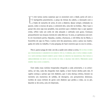 E
ntre tantas outras surpresas que se anunciam com a idade, junto ali com a
barriguinha proeminente, o preço da tintura do cabelo, a nécessaire com o
triplo de tamanho de antes, lá vem o diabetes. Quase sempre, embalado no
pacote, estão o excesso de peso, o colesterol alto, uma dor na lombar... Não é que o
passar dos anos seja esse pesadelo, mas acontece que o diabetes tipo 2, que aparece
então, reflete todo um estilo de vida abusado e cultivado com gosto. Começou
provavelmente nas ressacas mortais de cuba-libre aos 16 anos, se aprimorou com esti-
lo em incontáveis pernis, feijoadas, cozidos, churrascos, o mil-folhas da tia Maria, o
licorzinho de caju no final, e outros nem tão prazerosos, como a pizza nas madru-
gadas de serão no trabalho. E uma preguiça de fazer exercício que eu vou te contar...
Pois é, parece praga de mãe: um dia a saúde vem cobrar a conta. HÁ OUTROS FATORES
QUE DESENCADEIAM O SURGIMENTO DO DIABETES TIPO 2, É VERDADE, MAS A DUPLA COMIDA-CALÓRI-
CA E SOFÁ-CONTROLE REMOTO MERECE QUASE TODOS OS CRÉDITOS NO DIAGNÓSTICO. ISSO EXPLICA A
OBRIGATORIEDADE DA DIETA A ESSA ALTURA DA VIDA: A BALANÇA NÃO MENTE. OBESIDADE QUASE
SEMPRE TRAZ JUNTO O DIABETES.
Com todas essas notícias inesperadas chegando a cada aniversário, e os aniver-
sários, sei não, cada dia chegando mais rápido, o bom humor desliza pelo ralo. O
sujeito começa a pensar que tem diabetes, que é uma doença crônica, brotam na
memória uns momentos de solidão, de desespero, uns pensamentos dolorosos.
Lembra de casos terríveis de gente com diabetes que perdeu a visão, ou os pés.
Quando se dá conta, caiu em depressão.
83
 