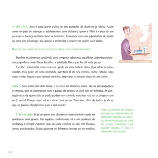 OUTRA DICA: Esta é para quem cuida de um portador de diabetes já idoso. Assim
como os pais de crianças e adolescentes com diabetes, quem é filho e cuida de um
pai com a doença também deve se informar. Conversar com um especialista de saúde
ou com um psicólogo. Vai ajudar a estimular o prazer em quem você cuida.
MAIS DO QUE NUNCA, DÊ-SE AO LUXO DE ESCOLHER O QUE É BOM PARA VOCÊ.
Escolher os alimentos saudáveis, com temperos saborosos, equilibrar carboidratos/pro-
teínas/gorduras mais fibras. Escolher a atividade física que lhe dá mais prazer.
Escolher, sobretudo, uma aventura: pode ser uma radical, claro, tipo saltar de pára-
quedas, mas pode ser uma profunda aventura lá do seu íntimo, como estudar algo
novo, visitar lugares que sempre sonhou, atravessar o oceano atrás de um amor.
Lado B: Sim, tudo tem dois lados, e o chato do diabetes, claro, são as preocupações,
os medos, que só aumentam com o passar do tempo se você não se informa. As con-
seqüências de quem não se cuida podem ser terríveis, mas isso não vai acontecer com
você, certo? Porque você vai se cuidar com prazer. Para isso, além de todas as dicas,
siga os passos obrigatórios para a sua saúde:
1. Pés de anjo: O pé de quem tem diabetes é mais sensível e pode ter
problemas mais graves. Use sapatos confortáveis, vá a um pedicuro de
confiança e sempre examine seus pés para conferir se não têm fissuras,
cortes, machucados. O que aparecer de diferente, mostre ao seu médico.
84
COMO JÁ FALAMOS NO COMEÇO
DO LIVRO, AO PRIMEIRO SINAL DE
DEPRESSÃO PROCURE SEU MÉDI-
CO, OU UM PSICÓLOGO, OU TENTE
AO MENOS CONVERSAR COM
ALGUÉM QUERIDO. É DOCE A
COMPANHIA DOS AMIGOS.
 