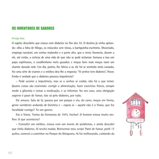 OS INVENTORES DE SABORES
Inveja boa
O sujeito descobriu que estava com diabetes na flor dos 55. O destino já vinha apitan-
do: olha a falta de fôlego, os músculos sem tônus, a barriguinha-escritório. Divorciado,
emprego razoável, um sorriso malandro e o porte alto, que o terno favorecia, davam a
ele, até então, a certeza de uma vida de que não se pode reclamar. Somava a isso um
papo espirituoso, o cavalheirismo meio gozador, e moças bem mais moças viam um
charme danado nele. Um dia, porém, lhe faltou o ar, ele foi se sentindo meio cansado,
fez uma série de exames e o médico deu-lhe a resposta: “O senhor tem diabetes”. Pavor.
Então é verdade que o diabetes provoca impotência?
– Pode ocorrer a impotência, mas se o senhor se cuidar, não há o que temer.
Quatro coisas são essenciais: corrigir a alimentação, fazer exercícios físicos, sempre
medir a glicemia e tomar a medicação, e se informar. No seu caso, uma obrigação
urgente é parar de fumar, não só pelo diabetes, por tudo.
Ele amuou. Saiu de lá, passou por um parque e viu, do carro, moças em forma,
gente sorridente andando de bicicleta e – espera aí – aquele não é o Viana, que fez
faculdade comigo? Tá um garoto.
Era o Viana. Turma da formatura de 1975. Incrível. O homem estava muito me-
lhor. O que aconteceu?
– Consultei um médico, estava com um monte de problemas, e ainda descobri
que tinha diabetes. Aí resolvi mudar. Reinventar meu script. Parei de fumar, perdi 17
quilos, comecei a caminhar no Parque do Ibirapuera. Aí fui melhorando, cuidando da
86
 
