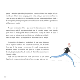 glicose, e descobriu que levava jeito para coisa. Passou a cozinhar para amigas. Está ga-
nhando um dinheiro bom, que paga, entre outras coisas, o que sempre sonhou: um
curso de dança de salão. Arlete, que na adolescência se orgulhava do humor afiado e
de umas pernas prontas para a glória, desabrochou outra vez. O problema agora é o que
vai fazer com o marido.
Às vezes um cutucão divino – que pode vir através do exame médico – nos faz
querer inverter tudo. É aquela contradição que dá em todo mundo, como quando
quem mora na cidade grande diz que sonha com o sossego da cabana da praia, e
quem mora na cabana pensa que talvez uma agitação na metrópole
traga um sopro novo, e as aflições vão se misturando com os desejos.
O diagnóstico do diabetes é um lembrete de que coisas diferentes
vêm aí. É preciso cuidado, mas podem vir coisas boas, sim. E se não
for o caso de virar a mesa – nem sempre é –, mude a mesa, apenas.
Reinvente sabores. O diabetes vai ajudá-lo a apurar as sutilezas
do tato, do paladar, do olhar, do escutar, do cheirar. De descobrir como
é bom se cuidar.
Você acha que não tem mais idade para mudar o que come?
Experimente nossas receitas no final do livro, nem que seja uma vez.
88
 