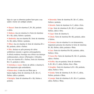 Veja só o que os alimentos podem fazer para a sua
saúde e monte um cardápio variado:
• Abacaxi: fonte de vitaminas C, B1, B2, potássio
e cálcio.
• Abóbora: rica em vitamina A e fonte de vitaminas
B1 e B2, cálcio, fósforo e potássio.
• Abobrinha: rica em vitamina B1, fonte de vitaminas
A e B2, cálcio, fósforo e potássio.
• Alface: rica em vitamina A, fonte de vitaminas B1 e
B2, potássio, cálcio e fósforo.
• Alho: destaca-se pela presença de vários
antibióticos naturais e agentes anticoagulantes.
A ciência moderna investiga seus efeitos nas doenças
cardiovasculares, câncer, inflamações e infecções.
É rico em vitamina B1 e fósforo, fonte de vitaminas
B2 e C, potássio e cálcio.
• Amêndoas e nozes: fontes de selênio e vitamina E,
têm importante ação antioxidante.
• Batata-doce: é mais rica em fibras que a
batata-inglesa, fonte de vitaminas A, B1, B2 e C,
fósforo, cálcio e potássio.
• Berinjela: fonte de vitaminas B1 e B2, fósforo e
potássio.
• Beterraba: fonte de vitaminas B1, B2 e C, cálcio,
fósforo e potássio.
• Brócolis: fonte de vitaminas A e C, cálcio e ferro.
• Caju: fonte de vitaminas A, B1, B2 e C, potássio,
fósforo, cálcio e ferro.
• Caqui: fonte de vitamina A.
• Cebola: fonte de vitaminas B1e B2, potássio, cálcio
e fósforo.
• Cenoura: rica em vitamina A e em betacaroteno,
importante precursor da vitamina A, fonte de vitaminas
B1, B2, fósforo, cálcio, potássio e fibras.
• Coco: fonte de vitaminas B1e B2, potássio, cálcio,
fósforo e ferro.
• Couve-flor: fonte de vitaminas B1, B2 e C, potássio,
cálcio e fósforo.
• Ervilha: rica em potássio, fonte de vitaminas
A, B1, B2 e C, cálcio, fósforo, ferro e fibra.
• Gengibre: fonte de vitaminas A, B1 e B2, potássio,
cálcio, fósforo e ferro.
• Goiaba: fonte de vitaminas A, B1, B2 e C, cálcio,
fósforo, potássio e fibras.
• Laranja: fonte de vitaminas A, B1, B2 e C, potássio,
cálcio, fósforo e fibras.
92
 
